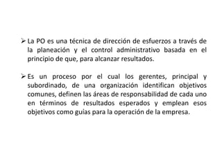 La PO es una técnica de dirección de esfuerzos a través de
la planeación y el control administrativo basada en el
principio de que, para alcanzar resultados.
Es un proceso por el cual los gerentes, principal y
subordinado, de una organización identifican objetivos
comunes, definen las áreas de responsabilidad de cada uno
en términos de resultados esperados y emplean esos
objetivos como guías para la operación de la empresa.
 