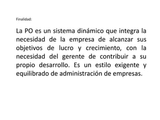 Finalidad:
La PO es un sistema dinámico que integra la
necesidad de la empresa de alcanzar sus
objetivos de lucro y crecimiento, con la
necesidad del gerente de contribuir a su
propio desarrollo. Es un estilo exigente y
equilibrado de administración de empresas.
 