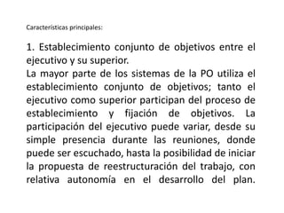 Características principales:
1. Establecimiento conjunto de objetivos entre el
ejecutivo y su superior.
La mayor parte de los sistemas de la PO utiliza el
establecimiento conjunto de objetivos; tanto el
ejecutivo como superior participan del proceso de
establecimiento y fijación de objetivos. La
participación del ejecutivo puede variar, desde su
simple presencia durante las reuniones, donde
puede ser escuchado, hasta la posibilidad de iniciar
la propuesta de reestructuración del trabajo, con
relativa autonomía en el desarrollo del plan.
 