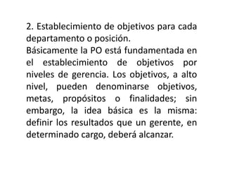 2. Establecimiento de objetivos para cada
departamento o posición.
Básicamente la PO está fundamentada en
el establecimiento de objetivos por
niveles de gerencia. Los objetivos, a alto
nivel, pueden denominarse objetivos,
metas, propósitos o finalidades; sin
embargo, la idea básica es la misma:
definir los resultados que un gerente, en
determinado cargo, deberá alcanzar.
 