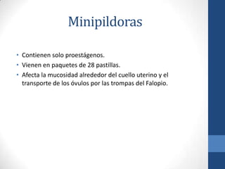 Minipildoras
• Contienen solo proestágenos.
• Vienen en paquetes de 28 pastillas.
• Afecta la mucosidad alrededor del cuello uterino y el
transporte de los óvulos por las trompas del Falopio.
 