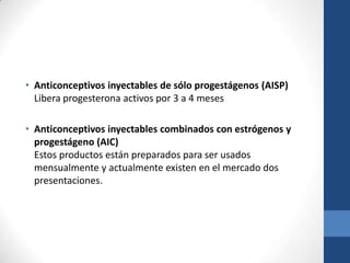 • Anticonceptivos inyectables de sólo progestágenos (AISP)
Libera progesterona activos por 3 a 4 meses
• Anticonceptivos inyectables combinados con estrógenos y
progestágeno (AIC)
Estos productos están preparados para ser usados
mensualmente y actualmente existen en el mercado dos
presentaciones.
 
