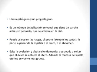 • Libera estrógeno y un progestágeno.
• Es un método de aplicación semanal que tiene un parche
adhesivo pequeño, que se adhiere en la piel.
• Puede usarse en las nalgas, el pecho (excepto los senos), la
parte superior de la espalda o el brazo, o el abdomen.
• Evita la ovulación y altera el endometrio, que ayuda a evitar
que el óvulo se adhiera al útero. Además la mucosa del cuello
uterino se vuelva más gruesa.
 