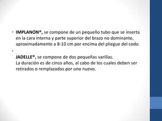 • IMPLANON®, se compone de un pequeño tubo que se inserta
en la cara interna y parte superior del brazo no dominante,
aproximadamente a 8-10 cm por encima del pliegue del codo.
•
JADELLE®, se compone de dos pequeñas varillas.
La duración es de cinco años, al cabo de los cuales deben ser
retirados o remplazados por uno nuevo.
 