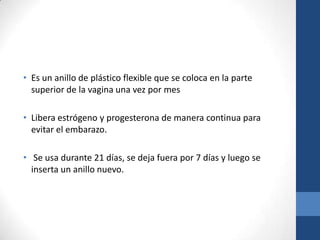 • Es un anillo de plástico flexible que se coloca en la parte
superior de la vagina una vez por mes
• Libera estrógeno y progesterona de manera continua para
evitar el embarazo.
• Se usa durante 21 días, se deja fuera por 7 días y luego se
inserta un anillo nuevo.
 