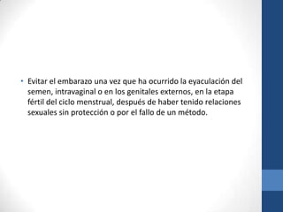 • Evitar el embarazo una vez que ha ocurrido la eyaculación del
semen, intravaginal o en los genitales externos, en la etapa
fértil del ciclo menstrual, después de haber tenido relaciones
sexuales sin protección o por el fallo de un método.
 