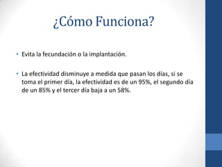 ¿Cómo Funciona?
• Evita la fecundación o la implantación.
• La efectividad disminuye a medida que pasan los días, si se
toma el primer día, la efectividad es de un 95%, el segundo día
de un 85% y el tercer día baja a un 58%.
 