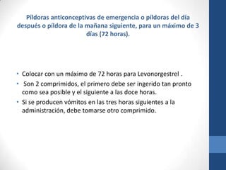 Píldoras anticonceptivas de emergencia o píldoras del día
después o píldora de la mañana siguiente, para un máximo de 3
días (72 horas).
• Colocar con un máximo de 72 horas para Levonorgestrel .
• Son 2 comprimidos, el primero debe ser ingerido tan pronto
como sea posible y el siguiente a las doce horas.
• Si se producen vómitos en las tres horas siguientes a la
administración, debe tomarse otro comprimido.
 