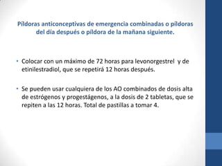 Píldoras anticonceptivas de emergencia combinadas o píldoras
del día después o píldora de la mañana siguiente.
• Colocar con un máximo de 72 horas para levonorgestrel y de
etinilestradiol, que se repetirá 12 horas después.
• Se pueden usar cualquiera de los AO combinados de dosis alta
de estrógenos y progestágenos, a la dosis de 2 tabletas, que se
repiten a las 12 horas. Total de pastillas a tomar 4.
 
