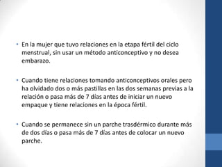 • En la mujer que tuvo relaciones en la etapa fértil del ciclo
menstrual, sin usar un método anticonceptivo y no desea
embarazo.
• Cuando tiene relaciones tomando anticonceptivos orales pero
ha olvidado dos o más pastillas en las dos semanas previas a la
relación o pasa más de 7 días antes de iniciar un nuevo
empaque y tiene relaciones en la época fértil.
• Cuando se permanece sin un parche trasdérmico durante más
de dos días o pasa más de 7 días antes de colocar un nuevo
parche.
 