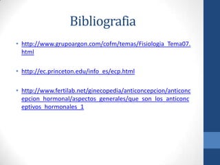 Bibliografia
• http://www.grupoargon.com/cofm/temas/Fisiologia_Tema07.
html
• http://ec.princeton.edu/info_es/ecp.html
• http://www.fertilab.net/ginecopedia/anticoncepcion/anticonc
epcion_hormonal/aspectos_generales/que_son_los_anticonc
eptivos_hormonales_1
 