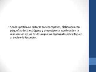 • Son las pastillas o píldoras anticonceptivas, elaboradas con
pequeñas dosis estrógeno y progesterona, que impiden la
maduración de los óvulos o que los espermatozoides lleguen
al óvulo y lo fecunden.
 