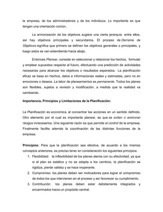 la empresa, de los administradores y de los individuos. Lo importante es que
tengan una orientación común.
La armonización de los objetivos sugiere una cierta jerarquía entre ellos,
así hay objetivos principales y secundarios. El proceso de Derrame de
Objetivos significa que primero se definen los objetivos generales o principales, y
luego estos se van extendiendo hacia abajo.
Entonces Planear, consiste en seleccionar y relacionar los hechos, formular
y emplear supuestos respecto al futuro, efectuando una predicción de actividades
necesarias para alcanzar los objetivos o resultados esperados. La planificación
eficaz se basa en hechos, datos e informaciones reales y estimadas, pero no en
emociones o deseos. La labor de planeamientos es permanente. Todos los planes
son flexibles, sujetos a revisión y modificación, a medida que la realidad va
cambiando.
Importancia, Principios y Limitaciones de la Planificación:

La Planificación es económica, al concentrar las acciones en un sentido definido.
Otro elemento por el cual es importante planear, es que se evitan o aminoran
riesgos innecesarios. Una siguiente razón es que permite el control de la empresa.
Finalmente facilita además la coordinación de las distintas funciones de la
empresa.

Principios: Para que la planificación sea efectiva, de acuerdo a los mismos
conceptos anteriores, es preciso tener en consideración los siguientes principios:
1. Flexibilidad: la inflexibilidad de los planes atenta con su efectividad, ya que
si el plan es estático y no se adapta a los cambios, la planificación se
rigidiza, pierde validez y se hace inoperante.
2. Compromiso: los planes deben ser motivadores para lograr el compromiso
de todos los que intervienen en el proceso y así favorecer su cumplimiento.
3. Contribución:

los

planes

deben

estar

encaminados hacia un propósito central.

debidamente

integrados

y

 