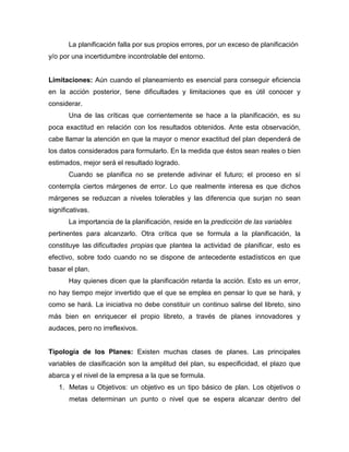 La planificación falla por sus propios errores, por un exceso de planificación
y/o por una incertidumbre incontrolable del entorno.

Limitaciones: Aún cuando el planeamiento es esencial para conseguir eficiencia
en la acción posterior, tiene dificultades y limitaciones que es útil conocer y
considerar.
Una de las críticas que corrientemente se hace a la planificación, es su
poca exactitud en relación con los resultados obtenidos. Ante esta observación,
cabe llamar la atención en que la mayor o menor exactitud del plan dependerá de
los datos considerados para formularlo. En la medida que éstos sean reales o bien
estimados, mejor será el resultado logrado.
Cuando se planifica no se pretende adivinar el futuro; el proceso en sí
contempla ciertos márgenes de error. Lo que realmente interesa es que dichos
márgenes se reduzcan a niveles tolerables y las diferencia que surjan no sean
significativas.
La importancia de la planificación, reside en la predicción de las variables
pertinentes para alcanzarlo. Otra crítica que se formula a la planificación, la
constituye las dificultades propias que plantea la actividad de planificar, esto es
efectivo, sobre todo cuando no se dispone de antecedente estadísticos en que
basar el plan.
Hay quienes dicen que la planificación retarda la acción. Esto es un error,
no hay tiempo mejor invertido que el que se emplea en pensar lo que se hará, y
como se hará. La iniciativa no debe constituir un continuo salirse del libreto, sino
más bien en enriquecer el propio libreto, a través de planes innovadores y
audaces, pero no irreflexivos.

Tipología de los Planes: Existen muchas clases de planes. Las principales
variables de clasificación son la amplitud del plan, su especificidad, el plazo que
abarca y el nivel de la empresa a la que se formula.
1. Metas u Objetivos: un objetivo es un tipo básico de plan. Los objetivos o
metas determinan un punto o nivel que se espera alcanzar dentro del

 