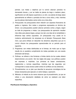 periodo. Las metas u objetivos por lo común abarcan periodos no
demasiado breves, y así se habla de planes de largo o mediano plazo,
significando con ello lapsos superiores a un año. Los planes de largo plazo
generalmente se refieren a periodos de tres a cinco años y más, mientras
que los planes intermedios varían entre uno a tres años.
2. Presupuesto: los presupuestos dicen relación con aspectos financieros de
gastos e ingresos. Son metas o programas expresados en término de
dinero. Los presupuestos pueden abarcar periodos cortos y largos, según
se trate de programas o metas. Los presupuestos de operación resultan
más útiles para plazos largos, porque nos dan una idea de la rentabilidad o
eficiencia bajo ciertos supuestos. Un presupuesto muy usado en la
moderna administración de empresas es el llamado Presupuesto Base
Cero, que pone énfasis en descartar los derechos adquiridos que por lo
común ofrecen los presupuestos operacionales de un periodo para el
siguiente.
3. Programas: son metas distribuidas en el tiempo, de modo que su logro
resulte de un paulatino cumplimiento de metas parciales con una exacta
dimensión del tiempo.
4. Políticas: se refieren a las fronteras o límites dentro de los cuales deberá
desenvolverse una acción. Son las reglas del juego. Las políticas pueden
ser expresas o implícitas. Las primeras se basan orientaciones,
reglamentos y normas específicas, mientras que las segundas, por
corresponder a cosas obvias suelen entrar en conflicto con las anteriores.
5. Procedimientos: es un plan que describe la secuencia cronológica de las
tareas necesarias para ejecutar un cierto trabajo u operación.
6. Métodos: el método es de menor alcance que el procedimiento, ya que se
refiere a una descripción detallada de cómo se realizará una labor
específica.

Planificación Estratégica y Operativa:

 
