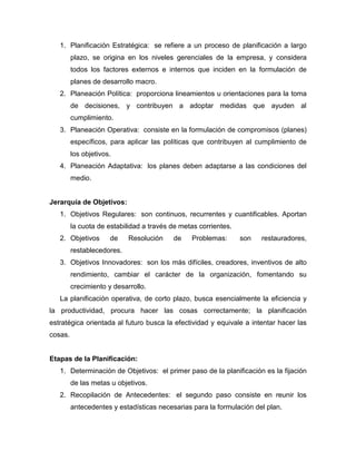 1. Planificación Estratégica: se refiere a un proceso de planificación a largo
plazo, se origina en los niveles gerenciales de la empresa, y considera
todos los factores externos e internos que inciden en la formulación de
planes de desarrollo macro.
2. Planeación Política: proporciona lineamientos u orientaciones para la toma
de decisiones, y contribuyen a adoptar medidas que ayuden al
cumplimiento.
3. Planeación Operativa: consiste en la formulación de compromisos (planes)
específicos, para aplicar las políticas que contribuyen al cumplimiento de
los objetivos.
4. Planeación Adaptativa: los planes deben adaptarse a las condiciones del
medio.

Jerarquía de Objetivos:
1. Objetivos Regulares: son continuos, recurrentes y cuantificables. Aportan
la cuota de estabilidad a través de metas corrientes.
2. Objetivos

de

Resolución

de

Problemas:

son

restauradores,

restablecedores.
3. Objetivos Innovadores: son los más difíciles, creadores, inventivos de alto
rendimiento, cambiar el carácter de la organización, fomentando su
crecimiento y desarrollo.
La planificación operativa, de corto plazo, busca esencialmente la eficiencia y
la productividad, procura hacer las cosas correctamente; la planificación
estratégica orientada al futuro busca la efectividad y equivale a intentar hacer las
cosas.

Etapas de la Planificación:
1. Determinación de Objetivos: el primer paso de la planificación es la fijación
de las metas u objetivos.
2. Recopilación de Antecedentes: el segundo paso consiste en reunir los
antecedentes y estadísticas necesarias para la formulación del plan.

 