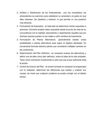3. Análisis y Clasificación de los Antecedentes: una vez recopilados, los
antecedentes se examinan para establecer su veracidad y el grado en que
ellos interesan. Se clasifican y ordenan, lo que permite un uso posterior
más eficiente.
4. Formulación de Supuestos: en todo plan se determinan ciertos supuestos o
premisas. Conviene analizar estos supuestos desde el punto de vista de su
concordancia con la realidad, descartando o replanteando aquellos que por
diversas razones puedan no ser reales y sufrir cambios de importancia.
5. Formulación

de

Planes

Alternativos:

generalmente

existen

varias

posibilidades o planes alternativos para lograr el objetivo planteado. Es
conveniente formular distintos planes que consideran múltiples cambios en
las condiciones.
6. Determinación del Plan Definitivo: es necesario evaluar las alternativas y
definir una de ellas como plan definitivo, sobre la base de la más probable.
Tener como orientación fundamental un plan que sea el que realmente dirija
la acción.
7. Control de Avance del Plan: el control consiste en comparar lo programado
con lo realizado, determinar las diferencias que existen y analizar sus
causas, de modo que cualquier problema se pueda corregir con el debido
tiempo.

 