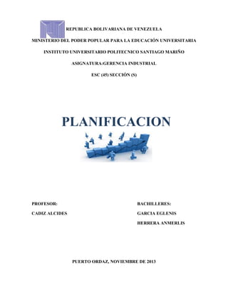 REPUBLICA BOLIVARIANA DE VENEZUELA
MINISTERIO DEL PODER POPULAR PARA LA EDUCACIÓN UNIVERSITARIA
INSTITUTO UNIVERSITARIO POLITECNICO SANTIAGO MARIÑO
ASIGNATURA:GERENCIA INDUSTRIAL
ESC (45) SECCIÓN (S)

PLANIFICACION

PROFESOR:

BACHILLERES:

CADIZ ALCIDES

GARCIA EGLENIS
HERRERA ANMERLIS

PUERTO ORDAZ, NOVIEMBRE DE 2013

 