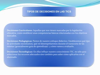 TIPOS DE DECISIONES EN LAS TICS

Decisiones Curriculares: Aquellas que nos vienen marcadas por la legislación
educativa, como establecer unas competencias básicas relacionadas con los objetivos
marcados.
Decisiones Pedagógicas: Parten de nuestro enfoque didáctico: Establecemos qué tipo
de actividades necesitamos, qué rol desempeñaremos durante el transcurso de las
mismas (generalmente guía de aprendizaje) y cómo vamos a evaluarlo.
Decisiones Tecnológicas: En ellas influye nuestro conocimiento TIC, no sólo para
seleccionar los recursos adecuados sino también para saber cómo aplicarlos con el
alumnado.

 
