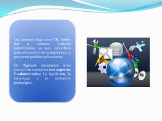 Los diversos blogs sobre TIC suelen
dar
a
conocer
distintas
herramientas, ya sean específicas
para educación o de cualquier tipo, y
proponen posibles aplicaciones.
En Digitaula intentamos tener
siempre en cuenta los tres aspectos
fundamentales: La legislación, la
tecnología
y
su
aplicación
pedagógica..

 