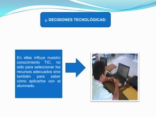 3. DECISIONES TECNOLÓGICAS:

En ellas influye nuestro
conocimiento TIC, no
sólo para seleccionar los
recursos adecuados sino
también
para
saber
cómo aplicarlos con el
alumnado.

 
