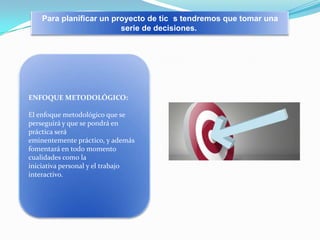 Para planificar un proyecto de tic s tendremos que tomar una
serie de decisiones.

ENFOQUE METODOLÓGICO:

El enfoque metodológico que se
perseguirá y que se pondrá en
práctica será
eminentemente práctico, y además
fomentará en todo momento
cualidades como la
iniciativa personal y el trabajo
interactivo.

 