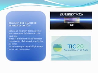 RESUMEN DEL DIARIO DE
EXPERIMENTACIÓN:

Se hará un resumen de los aspectos
más destacados del diario de clase
haciendo
especial hincapié en las dificultades
encontradas y la forma de resolverlas
así como
en las estrategias metodológicas que
mejor han funcionado.

 