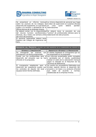 FGPR020- Versión 4.0
3
Se presentará un informe mensual
sobre los avances de los trabajos de
desarrollo del expediente; el cual estará
sujeto a la revisión y aprobación de la
Oficina técnica de la empresa minera.
La minera dispondrá de personal que haga
la labor de supervisión en nuestras oficinas
en Lima quien deberá aprobar
Valorizaciones
.
Se deberá contar con la disponibilidad
del recurso humano (profesionales,
técnicos, etc.) hasta una semana antes
del inicio del proyecto.
Se deberá tener la previsión de una
“cartera” de profesionales idóneos para la
elaboración de este proyecto.
El personal especialista deberá tener
Registro del Colegio de Ingenieros del
Perú.
SUPUESTOS DEL PROYECTO: FACTORES QUE PARA PROPÓSITOS DE LA PLANIFICACIÓN DEL PROYECTO SE
CONSIDERAN VERDADEROS, REALES O CIERTOS.
INTERNOS A LA ORGANIZACIÓN AMBIENTALES O EXTERNOS A LA ORGANIZACIÓN
Se entregarán los avances con
anticipación a la fecha programada.
El cliente respetará el cronograma que se
ha presentado en la propuesta.
Contar con los profesionales para el
desarrollo del proyecto que se han
ofrecido en la propuesta.
Los informes presentados serán revisados
y aprobados por el cliente, pudiéndose
realizar el cobro de la valorización mensual
según lo indicado en el Resumen de los
Términos de Referencia.
El cronograma establecido para el
desarrollo del expediente puesto que
los contratos de alquiler del local y
equipos tienen fechas definidas.
Se cuenta con proveedores fidelizados que
brindan soporte técnico al desarrollo del
proyecto y en base a su producto ofrecido
que están de acuerdo a normas
establecidas de la empresa minera.
 
