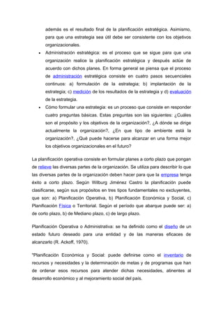 además es el resultado final de la planificación estratégica. Asimismo, 
para que una estrategia sea útil debe ser consistente con los objetivos 
organizacionales. 
· Administración estratégica: es el proceso que se sigue para que una 
organización realice la planificación estratégica y después actúe de 
acuerdo con dichos planes. En forma general se piensa que el proceso 
de administración estratégica consiste en cuatro pasos secuenciales 
continuos: a) formulación de la estrategia; b) implantación de la 
estrategia; c) medición de los resultados de la estrategia y d) evaluación 
de la estrategia. 
· Cómo formular una estrategia: es un proceso que consiste en responder 
cuatro preguntas básicas. Estas preguntas son las siguientes: ¿Cuáles 
son el propósito y los objetivos de la organización?, ¿A dónde se dirige 
actualmente la organización?, ¿En que tipo de ambiente está la 
organización?, ¿Qué puede hacerse para alcanzar en una forma mejor 
los objetivos organizacionales en el futuro? 
La planificación operativa consiste en formular planes a corto plazo que pongan 
de relieve las diversas partes de la organización. Se utiliza para describir lo que 
las diversas partes de la organización deben hacer para que la empresa tenga 
éxito a corto plazo. Según Wilburg Jiménez Castro la planificación puede 
clasificarse, según sus propósitos en tres tipos fundamentales no excluyentes, 
que son: a) Planificación Operativa, b) Planificación Económica y Social, c) 
Planificación Física o Territorial. Según el período que abarque puede ser: a) 
de corto plazo, b) de Mediano plazo, c) de largo plazo. 
Planificación Operativa o Administrativa: se ha definido como el diseño de un 
estado futuro deseado para una entidad y de las maneras eficaces de 
alcanzarlo (R. Ackoff, 1970). 
"Planificación Económica y Social: puede definirse como el inventario de 
recursos y necesidades y la determinación de metas y de programas que han 
de ordenar esos recursos para atender dichas necesidades, atinentes al 
desarrollo económico y al mejoramiento social del país. 
 
