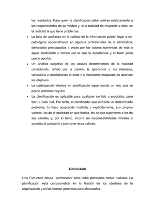los resultados. Para quien la planificación debe ceñirse estrictamente a 
los requerimientos de su modelo y, si la realidad no responde a ellos, es 
la realidad la que tiene problemas. 
· La falta de confianza en la calidad de la información puede llegar a ser 
patológica; especialmente en algunos profesionales de la estadística, 
demasiado preocupados a veces por los valores numéricos de este o 
aquel coeficiente y menos por lo que la experiencia y el buen juicio 
puede aportar. 
· Un análisis subjetivo de las causas determinantes de la realidad 
considerada, teñido por la pasión, la ignorancia o los intereses, 
conduciría a conclusiones erradas y a decisiones incapaces de alcanzar 
los objetivos. 
· La participación efectiva en planificación sigue siendo un reto que se 
puede enfrentar hoy día. 
· La planificación es aplicable para cualquier sentido o propósito, para 
bien o para mal. Por tanto, el planificador que enfrenta un determinado 
problema, lo hace aceptando implícita o explícitamente, sus propios 
valores, los de la sociedad en que habita, los de sus superiores o los de 
sus clientes y, por lo tanto, incurre en responsabilidades morales y 
sociales al compartir y promover esos valores. 
Conclusión 
Una Estructura desea permanecer sana debe plantearse metas realistas. La 
planificación está comprometida en la fijación de los objetivos de la 
organización y en las formas generales para alcanzarlos. 
 