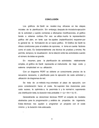 CONCLUSIÓN 
Los gráficos de Gantt se revelan muy eficaces en las etapas 
iniciales de la planificación. Sin embargo, después de iniciada la ejecución 
de la actividad y cuando comienza a efectuarse modificaciones, el gráfico 
tiende a volverse confuso. Por eso se utiliza mucho la representación 
gráfica del plan, en tanto que los ajustes (replanificación) requieren por 
lo general de la formulación de un nuevo gráfico. El Gráfico de Gantt no 
ofrece condiciones para el análisis de opciones, ni toma en cuenta factores 
como el costo. Es fundamentalmente una técnica de pruebas y errores. No 
permite, tampoco, la visualización de la relación entre las actividades cuando 
el número de éstas es grande. 
En resumen, para la planificación de actividades relativamente 
simples, el gráfico de Gantt representa un instrumento de bajo costo y 
extrema simplicidad en su utilización. 
Con un diagrama PERT se obtiene un conocimiento preciso de la 
secuencia necesaria, o planificada para la ejecución de cada actividad y 
utilización de diagramas de red. 
Se trata de un método muy orientado al plazo de ejecución, con 
poca consideración hacia al coste. Se suponen tres duraciones para 
cada suceso, la optimista a, la pesimista b y la normal m; suponiendo 
una distribución beta, la duración más probable: t = (a + 4m + b) / 6 . 
Generalmente se denominan técnicas PERT al conjunto de modelos 
abstractos para la programación y análisis de proyectos de ingeniería. 
Estas técnicas nos ayudan a programar un proyecto con el coste 
mínimo y la duración más adecuada. 
9 
. 
 