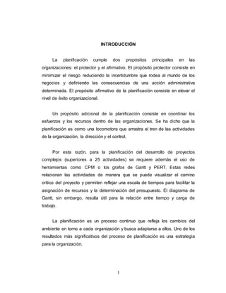 INTRODUCCIÓN 
La planificación cumple dos propósitos principales en las 
organizaciones: el protector y el afirmativo. El propósito protector consiste en 
minimizar el riesgo reduciendo la incertidumbre que rodea al mundo de los 
negocios y definiendo las consecuencias de una acción administrativa 
determinada. El propósito afirmativo de la planificación consiste en elevar el 
nivel de éxito organizacional. 
Un propósito adicional de la planificación consiste en coordinar los 
esfuerzos y los recursos dentro de las organizaciones. Se ha dicho que la 
planificación es como una locomotora que arrastra el tren de las actividades 
de la organización, la dirección y el control. 
Por esta razón, para la planificación del desarrollo de proyectos 
complejos (superiores a 25 actividades) se requiere además el uso de 
herramientas como CPM o los grafos de Gantt y PERT. Estas redes 
relacionan las actividades de manera que se puede visualizar el camino 
crítico del proyecto y permiten reflejar una escala de tiempos para facilitar la 
asignación de recursos y la determinación del presupuesto. El diagrama de 
Gantt, sin embargo, resulta útil para la relación entre tiempo y carga de 
trabajo. 
La planificación es un proceso continuo que refleja los cambios del 
ambiente en torno a cada organización y busca adaptarse a ellos. Uno de los 
resultados más significativos del proceso de planificación es una estrategia 
para la organización. 
1 
 