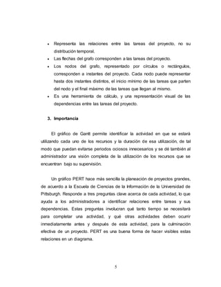  Representa las relaciones entre las tareas del proyecto, no su 
5 
distribución temporal. 
 Las flechas del grafo corresponden a las tareas del proyecto. 
 Los nodos del grafo, representado por círculos o rectángulos, 
corresponden a instantes del proyecto. Cada nodo puede representar 
hasta dos instantes distintos, el inicio mínimo de las tareas que parten 
del nodo y el final máximo de las tareas que llegan al mismo. 
 Es una herramienta de cálculo, y una representación visual de las 
dependencias entre las tareas del proyecto. 
3. Importancia 
El gráfico de Gantt permite identificar la actividad en que se estará 
utilizando cada uno de los recursos y la duración de esa utilización, de tal 
modo que puedan evitarse periodos ociosos innecesarios y se dé también al 
administrador una visión completa de la utilización de los recursos que se 
encuentran bajo su supervisión. 
Un gráfico PERT hace más sencilla la planeación de proyectos grandes, 
de acuerdo a la Escuela de Ciencias de la Información de la Universidad de 
Pittsburgh. Responde a tres preguntas clave acerca de cada actividad, lo que 
ayuda a los administradores a identificar relaciones entre tareas y sus 
dependencias. Estas preguntas involucran qué tanto tiempo se necesitará 
para completar una actividad, y qué otras actividades deben ocurrir 
inmediatamente antes y después de esta actividad, para la culminación 
efectiva de un proyecto. PERT es una buena forma de hacer visibles estas 
relaciones en un diagrama. 
 