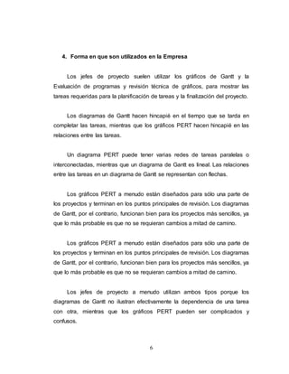 4. Forma en que son utilizados en la Empresa 
Los jefes de proyecto suelen utilizar los gráficos de Gantt y la 
Evaluación de programas y revisión técnica de gráficos, para mostrar las 
tareas requeridas para la planificación de tareas y la finalización del proyecto. 
Los diagramas de Gantt hacen hincapié en el tiempo que se tarda en 
completar las tareas, mientras que los gráficos PERT hacen hincapié en las 
relaciones entre las tareas. 
Un diagrama PERT puede tener varias redes de tareas paralelas o 
interconectadas, mientras que un diagrama de Gantt es lineal. Las relaciones 
entre las tareas en un diagrama de Gantt se representan con flechas. 
Los gráficos PERT a menudo están diseñados para sólo una parte de 
los proyectos y terminan en los puntos principales de revisión. Los diagramas 
de Gantt, por el contrario, funcionan bien para los proyectos más sencillos, ya 
que lo más probable es que no se requieran cambios a mitad de camino. 
Los gráficos PERT a menudo están diseñados para sólo una parte de 
los proyectos y terminan en los puntos principales de revisión. Los diagramas 
de Gantt, por el contrario, funcionan bien para los proyectos más sencillos, ya 
que lo más probable es que no se requieran cambios a mitad de camino. 
Los jefes de proyecto a menudo utilizan ambos tipos porque los 
diagramas de Gantt no ilustran efectivamente la dependencia de una tarea 
con otra, mientras que los gráficos PERT pueden ser complicados y 
confusos. 
6 
 