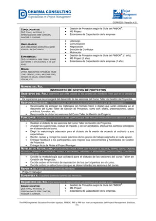 CGPR020- Versión 4.0
The PMI Registered Education Provider logotipo, PMBOK, PMI y PMP son marcas registradas del Project Management Institute,
Inc.
CONOCIMIENTOS:
QUÉ TEMAS, MATERIAS, O
ESPECIALIDADES DEBE CONOCER,
MANEJAR O DOMINAR.
• Gestión de Proyectos según la Guía del PMBOK
®
.
• MS Project
• Estándares de Capacitación de la empresa
HABILIDADES:
QUÉ HABILIDADES ESPECÍFICAS DEBE
POSEER Y EN QUÉ GRADO.
• Liderazgo
• Comunicación
• Negociación
• Solución de Conflictos
• Motivación
EXPERIENCIA:
QUÉ EXPERIENCIA DEBE TENER, SOBRE
QUÉ TEMAS O SITUACIONES, Y DE QUÉ
NIVEL.
• Gestión de Proyectos según la Guía del PMBOK
®
. (1 año)
• MS Project (1 año)
• Estándares de Capacitación de la empresa (1 año)
OTROS:
OTROS REQUISITOS ESPECIALES TALES
COMO GÉNERO, EDAD, NACIONALIDAD,
ESTADO DE SALUD, CONDICIONES
FÍSICAS, ETC.
NOMBRE DEL ROL
INSTRUCTOR DE GESTION DE PROYECTOS
OBJETIVOS DEL ROL: OBJETIVOS QUE DEBE LOGRAR EL ROL DENTRO DEL PROYECTO (PARA QUÉ SE HA CREADO EL
ROL).
Es la persona que se encargará del desarrollo de las sesiones del Curso Taller de Gestión de Proyectos.
RESPONSABILIDADES: TEMAS PUNTUALES POR LOS CUALES ES RESPONSABLE (¿DE QUÉ ES RESPONSABLE?).
• Responsable de entregar los materiales (en formato físico o digital) que serán utilizados en el
desarrollo del Curso Taller de Gestión de Proyectos, como son: silabo, presentaciones, casos
prácticos, formatos, etc.
• Responsable de dictar las sesiones del Curso Taller de Gestión de Proyecto.
FUNCIONES: FUNCIONES ESPECÍFICAS QUE DEBE CUMPLIR (¿QUÉ DEBE REALIZAR PARA LOGRAR SUS OBJETIVOS Y CUBRIR
SUS RESPONSABILIDADES?).
• Realizar el dictado de las sesiones del Curso Taller de Gestión de Proyectos.
• Analizar las sugerencias, evaluar el impacto, y de ser aprobados, efectuar los cambios solicitados
en el desarrollo del curso.
• Elegir la metodología adecuada para el dictado de la sesión de acuerdo al auditorio y sus
expectativas.
• Recibir, revisar y corregir los casos prácticos de los grupos de trabajo asignados en cada sesión.
• Entregar feedback a los participantes para mejorar sus conocimientos y habilidades de Gestión
de Proyectos.
• Entregar Acta de Notas al Project Manager.
NIVELES DE AUTORIDAD: QUÉ DECISIONES PUEDE TOMAR CON RELACIÓN AL ALCANCE, TIEMPO, COSTO, CALIDAD,
RECURSOS HUMANOS Y MATERIALES, PLANES Y PROGRAMAS, INFORMES Y ENTREGABLES, ADQUISICIONES, CONTRATOS,
PROVEEDORES, ETC.
• Decide la metodología que utilizará para el dictado de las sesiones del curso Taller de
Gestión de Proyectos.
• Decide sobre el formato de evaluación de los participantes en el curso.
• Decide sobre la estructura con que se desarrollarán las sesiones del curso.
REPORTA A: A QUIÉN REPORTA DENTRO DEL PROYECTO.
Project Manager
SUPERVISA A: A QUIÉNES SUPERVISA DENTRO DEL PROYECTO.
REQUISITOS DEL ROL: QUÉ REQUISITOS DEBEN CUMPLIR LAS PERSONAS QUE ASUMAN EL ROL.
CONOCIMIENTOS:
QUÉ TEMAS, MATERIAS, O
ESPECIALIDADES DEBE CONOCER,
MANEJAR O DOMINAR.
• Gestión de Proyectos según la Guía del PMBOK
®
.
• MS Project
• Estándares de Capacitación de la empresa.
 