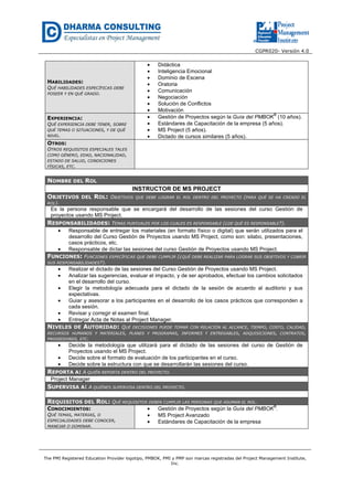 CGPR020- Versión 4.0
The PMI Registered Education Provider logotipo, PMBOK, PMI y PMP son marcas registradas del Project Management Institute,
Inc.
HABILIDADES:
QUÉ HABILIDADES ESPECÍFICAS DEBE
POSEER Y EN QUÉ GRADO.
• Didáctica
• Inteligencia Emocional
• Dominio de Escena
• Oratoria
• Comunicación
• Negociación
• Solución de Conflictos
• Motivación
EXPERIENCIA:
QUÉ EXPERIENCIA DEBE TENER, SOBRE
QUÉ TEMAS O SITUACIONES, Y DE QUÉ
NIVEL.
• Gestión de Proyectos según la Guía del PMBOK
®
(10 años).
• Estándares de Capacitación de la empresa (5 años).
• MS Project (5 años).
• Dictado de cursos similares (5 años).
OTROS:
OTROS REQUISITOS ESPECIALES TALES
COMO GÉNERO, EDAD, NACIONALIDAD,
ESTADO DE SALUD, CONDICIONES
FÍSICAS, ETC.
NOMBRE DEL ROL
INSTRUCTOR DE MS PROJECT
OBJETIVOS DEL ROL: OBJETIVOS QUE DEBE LOGRAR EL ROL DENTRO DEL PROYECTO (PARA QUÉ SE HA CREADO EL
ROL).
Es la persona responsable que se encargará del desarrollo de las sesiones del curso Gestión de
proyectos usando MS Project.
RESPONSABILIDADES: TEMAS PUNTUALES POR LOS CUALES ES RESPONSABLE (¿DE QUÉ ES RESPONSABLE?).
• Responsable de entregar los materiales (en formato físico o digital) que serán utilizados para el
desarrollo del Curso Gestión de Proyectos usando MS Project, como son: silabo, presentaciones,
casos prácticos, etc.
• Responsable de dictar las sesiones del curso Gestión de Proyectos usando MS Project.
FUNCIONES: FUNCIONES ESPECÍFICAS QUE DEBE CUMPLIR (¿QUÉ DEBE REALIZAR PARA LOGRAR SUS OBJETIVOS Y CUBRIR
SUS RESPONSABILIDADES?).
• Realizar el dictado de las sesiones del Curso Gestión de Proyectos usando MS Project.
• Analizar las sugerencias, evaluar el impacto, y de ser aprobados, efectuar los cambios solicitados
en el desarrollo del curso.
• Elegir la metodología adecuada para el dictado de la sesión de acuerdo al auditorio y sus
expectativas.
• Guiar y asesorar a los participantes en el desarrollo de los casos prácticos que corresponden a
cada sesión.
• Revisar y corregir el examen final.
• Entregar Acta de Notas al Project Manager.
NIVELES DE AUTORIDAD: QUÉ DECISIONES PUEDE TOMAR CON RELACIÓN AL ALCANCE, TIEMPO, COSTO, CALIDAD,
RECURSOS HUMANOS Y MATERIALES, PLANES Y PROGRAMAS, INFORMES Y ENTREGABLES, ADQUISICIONES, CONTRATOS,
PROVEEDORES, ETC.
• Decide la metodología que utilizará para el dictado de las sesiones del curso de Gestión de
Proyectos usando el MS Project.
• Decide sobre el formato de evaluación de los participantes en el curso.
• Decide sobre la estructura con que se desarrollarán las sesiones del curso.
REPORTA A: A QUIÉN REPORTA DENTRO DEL PROYECTO.
Project Manager
SUPERVISA A: A QUIÉNES SUPERVISA DENTRO DEL PROYECTO.
REQUISITOS DEL ROL: QUÉ REQUISITOS DEBEN CUMPLIR LAS PERSONAS QUE ASUMAN EL ROL.
CONOCIMIENTOS:
QUÉ TEMAS, MATERIAS, O
ESPECIALIDADES DEBE CONOCER,
MANEJAR O DOMINAR.
• Gestión de Proyectos según la Guía del PMBOK
®
.
• MS Project Avanzado
• Estándares de Capacitación de la empresa
 