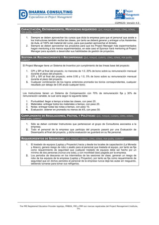 CGPR020- Versión 4.0
The PMI Registered Education Provider logotipo, PMBOK, PMI y PMP son marcas registradas del Project Management Institute,
Inc.
CAPACITACIÓN, ENTRENAMIENTO, MENTORING REQUERIDO: QUÉ, PORQUÉ, CUÁNDO, CÓMO, DÓNDE,
POR QUIÉN, CUÁNTO?
1. Siempre se deben aprovechar los cursos que dicta la empresa para que el personal que asiste a
los Instructores también reciba las clases, por tanto se deberá generar y entregar a los Asistentes
de Aula, el 100% del material del curso, para que puedan aprovechar el dictado.
2. Siempre se deben aprovechar los proyectos para que los Project Manager más experimentados
hagan mentoring a los menos experimentados, en este caso el Sponsor hará mentoring al Project
Manager para ayudarlo a desarrollar sus habilidades de gestión de proyectos.
SISTEMA DE RECONOCIMIENTO Y RECOMPENSAS: QUÉ, PORQUÉ, CUÁNTO, CÓMO, DÓNDE, POR QUIÉN,
CUÁNTO?
El Project Manager tiene un Sistema de Incentivo por cumplimiento de las líneas base del proyecto:
1. CPI y SPI al final del proyecto, no menores de 1.0, 20% de bono sobre su remuneración mensual
durante el plazo del proyecto.
2. CPI y SPI al final del proyecto, entre 0.95 y 1.0, 5% de bono sobre su remuneración mensual
durante el plazo del proyecto.
3. Cualquier combinación de los logros anteriores promedia los bonos correspondientes, cualquier
resultado por debajo de 0.95 anula cualquier bono.
Los Instructores tienen un Sistema de Compensación con 70% de remuneración fija y 30% de
remuneración variable, la cual varía según la siguiente tabla:
1. Puntualidad: llegar a tiempo a todas las clases, con peso 20.
2. Materiales: entregar todos los materiales a tiempo, con peso 20.
3. Notas: entregar todas las notas a tiempo, con peso 10.
4. Evaluación: obtener en promedio no menos de 4/5, con peso 50.
CUMPLIMIENTO DE REGULACIONES, PACTOS, Y POLÍTICAS: QUÉ, PORQUÉ, CUÁNDO, CÓMO, DÓNDE,
POR QUIÉN, CUÁNTO?
1. Sólo se deben contratar Instructores que pertenezcan al grupo de Consultores asociados a la
empresa.
2. Todo el personal de la empresa que participa del proyecto pasará por una Evaluación de
Desempeño al final del proyecto, y dicha evaluación se guardará en su file personal.
REQUERIMIENTOS DE SEGURIDAD: QUÉ, PORQUÉ, CUÁNDO, CÓMO, DÓNDE, POR QUIÉN, CUÁNTO?
1. El traslado de equipos (Laptop y Proyector) hacia y desde los locales de capacitación (La Moneda
y Abaco), genera riesgo de robo o asalto para el personal que traslada el equipo, por tanto se fija
como requerimiento de seguridad que cualquier traslado de equipos debe ser hecho por un
mínimo de dos personas (nunca una sola), y con movilidad (taxi) pagada por la empresa.
2. Los periodos de descanso en los intermedios de las sesiones de clase, generan un riesgo de
robo de los equipos de la empresa (Laptop y Proyector), por tanto se fija como requerimiento de
seguridad que en dichos periodos el personal de la empresa nunca deje las aulas sin resguardo,
debiendo turnarse para tomar sus refrigerios.
 