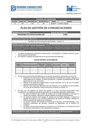 CGPR020- Versión 4.0
The PMI Registered Education Provider logotipo, PMBOK, PMI y PMP son marcas registradas del Project Management Institute,
Inc.
CONTROL DE VERSIONES
Versión Hecha por Revisada por Aprobada por Fecha Motivo
1.0 CH AV AV 20-06-07 Versión original
PPLLAANN DDEE GGEESSTTIIÓÓNN DDEE CCOOMMUUNNIICCAACCIIOONNEESS
NOMBRE DEL PROYECTO SIGLAS DEL PROYECTO
PROGRAMA DE CAPACITACIÓN 2007 CASA
COMUNICACIONES DEL PROYECTO: ESPECIFICAR LA MATRIZ DE COMUNICACIONES DEL PROYECTO.
Ver Matriz de Comunicaciones del Proyecto – versión 1.0
NOTA: ADJUNTAR MATRIZ DE COMUNICACIONES DEL PROYECTO
PROCEDIMIENTO PARA TRATAR POLÉMICAS: DEFINA EL PROCEDIMIENTO PARA PROCESAR Y RESOLVER LAS
POLÉMICAS, ESPECIFICANDO LA FORMA DE CAPTURARLAS Y REGISTRARLAS, EL MODO EN QUE SE ABORDARÁ SU TRATAMIENTO
Y RESOLUCIÓN, LA FORMA DE CONTROLARLAS Y HACERLES SEGUIMIENTO, Y EL MÉTODO DE ESCALAMIENTO EN CASO DE NO
PODER RESOLVERLAS.
1. Se captan las polémicas a través de la observación y conversación, o de alguna persona o grupo
que los exprese formalmente.
2. Se codifican y registran las polémicas en el Log de Control de Polémicas:
Código de
Polémica
Descripción Involucrados
Enfoque de
Solución
Acciones
de Solución
Responsable Fecha
Resultado
Obtenido
LOG DE CONTROL DE POLEMICAS
3. Se revisa el Log de Control de Polémicas en la reunión semanal de coordinación con el fin de:
a. Determinar las soluciones a aplicar a las polémicas pendientes por analizar, designar un
responsable por su solución, un plazo de solución, y registrar la programación de estas
soluciones en el Log de Control.
b. Revisar si las soluciones programadas se están aplicando, de no ser así se tomarán
acciones correctivas al respecto.
c. Revisar si las soluciones aplicadas han sido efectivas y si la polémica ha sido resuelta,
de no ser así se diseñarán nuevas soluciones (continuar en el paso ‘a’).
4. En caso que una polémica no pueda ser resuelta o en caso que haya evolucionado hasta
convertirse en un problema, deberá ser abordada con el siguiente método de escalamiento:
a. En primera instancia será tratada de resolver por el Project Manager y el Equipo de
Gestión de Proyecto, utilizando el método estándar de resolución de problemas.
b. En segunda instancia será tratada de resolver por el Project Manager, el Equipo de
Gestión de Proyecto, y los miembros pertinentes del Equipo de Proyecto, utilizando el
método estándar de resolución de problemas.
c. En tercera instancia será tratada de resolver por el Sponsor, el Project Manager, y los
miembros pertinentes del proyecto, utilizando la negociación y/o la solución de
conflictos.
d. En última instancia será resuelta por el Sponsor o por el Sponsor y el Comité de Control
de Cambios si el primero lo cree conveniente y necesario.
PROCEDIMIENTO PARA ACTUALIZAR EL PLAN DE GESTIÓN DE COMUNICACIONES: DEFINA EL
PROCEDIMIENTO PARA REVISAR Y ACTUALIZAR EL PLAN DE GESTIÓN DE COMUNICACIONES.
 