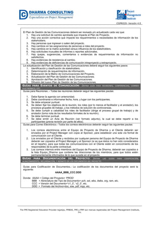 CGPR020- Versión 4.0
The PMI Registered Education Provider logotipo, PMBOK, PMI y PMP son marcas registradas del Project Management Institute,
Inc.
El Plan de Gestión de las Comunicaciones deberá ser revisado y/o actualizado cada vez que:
1. Hay una solicitud de cambio aprobada que impacte el Plan de Proyecto.
2. Hay una acción correctiva que impacte los requerimientos o necesidades de información de los
stakeholders.
3. Hay personas que ingresan o salen del proyecto.
4. Hay cambios en las asignaciones de personas a roles del proyecto.
5. Hay cambios en la matriz autoridad versus influencia de los stakeholders.
6. Hay solicitudes inusuales de informes o reportes adicionales.
7. Hay quejas, sugerencias, comentarios o evidencias de requerimientos de información no
satisfechos.
8. Hay evidencias de resistencia al cambio.
9. Hay evidencias de deficiencias de comunicación intraproyecto y extraproyecto.
La actualización del Plan de Gestión de las Comunicaciones deberá seguir los siguientes pasos:
1. Identificación y clasificación de stakeholders.
2. Determinación de requerimientos de información.
3. Elaboración de la Matriz de Comunicaciones del Proyecto.
4. Actualización del Plan de Gestión de las Comunicaciones.
5. Aprobación del Plan de Gestión de las Comunicaciones.
6. Difusión del nuevo Plan de Gestión de las Comunicaciones.
GUÍAS PARA EVENTOS DE COMUNICACIÓN: DEFINA GUÍA PARA REUNIONES, CONFERENCIAS, CORREO
ELECTRÓNICO, ETC.
Guías para Reuniones .- Todas las reuniones deberán seguir las siguientes pautas:
1. Debe fijarse la agenda con anterioridad.
2. Debe coordinarse e informarse fecha, hora, y lugar con los participantes.
3. Se debe empezar puntual.
4. Se deben fijar los objetivos de la reunión, los roles (por lo menos el facilitador y el anotador), los
procesos grupales de trabajo, y los métodos de solución de controversias.
5. Se debe cumplir a cabalidad los roles de facilitador (dirige el proceso grupal de trabajo) y de
anotador (toma nota de los resultados formales de la reunión).
6. Se debe terminar puntual.
7. Se debe emitir un Acta de Reunión (ver formato adjunto), la cual se debe repartir a los
participantes (previa revisión por parte de ellos).
Guías para Correo Electrónico.- Todos los correos electrónicos deberán seguir las siguientes pautas:
1. Los correos electrónicos entre el Equipo de Proyecto de Dharma y el Cliente deberán ser
enviados por el Project Manager con copia al Sponsor, para establecer una sola vía formal de
comunicación con el Cliente.
2. Los enviados por el Cliente y recibidos por cualquier persona del Equipo de Proyecto de Dharma
deberán ser copiados al Project Manager y el Sponsor (si es que éstos no han sido considerados
en el reparto), para que todas las comunicaciones con el Cliente estén en conocimiento de los
responsables de la parte contractual.
3. Los correos internos entre miembros del Equipo de Proyecto de Dharma, deberán ser copiados a
la lista Equipo_Dharma que contiene las direcciones de los miembros, para que todos estén
permanentemente informados de lo que sucede en el proyecto.
GUÍAS PARA DOCUMENTACIÓN DEL PROYECTO: DEFINA LAS GUÍAS PARA CODIFICACIÓN,
ALMACENAMIENTO, RECUPERACIÓN, Y REPARTO DE LOS DOCUMENTOS DEL PROYECTO.
Guías para Codificación de Documentos.- La codificación de los documentos del proyecto será la
siguiente:
AAAA_BBB_CCC.DDD
Donde: AAAA = Código del Proyecto= ‘PROD’
BBB = Abreviatura del Tipo de Documento= pch, sst, wbs, dwbs, org, ram, etc.
CCC = Versión del Documento=’v1_0’, ‘v2_0’, etc.
DDD = Formato del Archivo=doc, exe, pdf, mpp, etc.
 