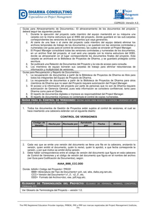 CGPR020- Versión 4.0
The PMI Registered Education Provider logotipo, PMBOK, PMI y PMP son marcas registradas del Project Management Institute,
Inc.
Guías para Almacenamiento de Documentos.- El almacenamiento de los documentos del proyecto
deberá seguir las siguientes pautas:
1. Durante la ejecución del proyecto cada miembro del equipo mantendrá en su máquina una
carpeta con la misma estructura que el WBS del proyecto, donde guardará en las sub-carpetas
correspondientes las versiones de los documentos que vaya generando.
2. Al cierre de una fase o al cierre del proyecto cada miembro del equipo deberá eliminar los
archivos temporales de trabajo de los documentos y se quedará con las versiones controladas y
numeradas (ver guías para el control de versiones), las cuales se enviarán al Project Manager.
3. El Project Manager consolidará todas las versiones controladas y numeradas de los documentos,
en un archivo final del proyecto, el cual será una carpeta con la misma estructura del WBS,
donde se almacenarán en el lugar correspondiente los documentos finales del proyecto. Esta
carpeta se archivará en la Biblioteca de Proyectos de Dharma, y se guardará protegida contra
escritura.
4. Se publicará una Relación de Documentos del Proyecto y la ruta de acceso para consulta.
5. Los miembros de equipo borrarán sus carpetas de trabajo para eliminar redundancias de
información y multiplicidad de versiones.
Guías para Recuperación y Reparto de Documentos.-
1. La recuperación de documentos a partir de la Biblioteca de Proyectos de Dharma es libre para
todos los integrantes del Equipo de Proyecto de Dharma.
2. La recuperación de documentos a partir de la Biblioteca de Proyectos de Dharma para otros
miembros de Dharma que no sean del Proyecto requiere autorización del Project Manager.
3. El acceso a la información del proyecto por parte de personas que no son de Dharma requiere
autorización de Gerencia General, pues esta información se considera confidencial, tanto para
Dharma como para el Cliente.
4. El reparto de documentos digitales e impresos es responsabilidad del Project Manager.
5. El reparto de documentos impresos no contempla el control de copias numeradas.
GUÍAS PARA EL CONTROL DE VERSIONES: DEFINA GUÍAS PARA REGISTRO Y CONTROL ORDENADO DE LAS
VERSIONES DE LOS DOCUMENTOS DEL PROYECTO.
1. Todos los documentos de Gestión de Proyectos están sujetos al control de versiones, el cual se
hace insertando una cabecera estándar con el siguiente diseño:
Código de
Versión
Hecha por Revisada por
Aprobada
por
Fecha Motivo
CONTROL DE VERSIONES
2. Cada vez que se emite una versión del documento se llena una fila en la cabecera, anotando la
versión, quien emitió el documento, quién lo revisó, quién lo aprobó, a que fecha corresponde la
versión, y por qué motivo se emitió dicha versión.
3. Debe haber correspondencia entre el código de versión del documento que figura en esta cabecera
de Control de Versiones y el código de versión del documento que figura en el nombre del archivo
(ver Guía para Codificación de Documentos), según:
AAAA_BBB_CCC.DDD
Donde: AAAA= Código del Proyecto= ‘PROD’
BBB= Abreviatura del Tipo de Documento= pch, sst, wbs, dwbs,org,ram,etc.
CCC= Versión del Documento=’v1_0’, ‘v2_0’, etc.
DDD= Formato del Archivo=doc, exe, pdf,mpp,etc.
GLOSARIO DE TERMINOLOGÍA DEL PROYECTO: GLOSARIO DE TÉRMINOS, NOMBRES, CONCEPTOS,
FÓRMULAS, ETC.
Ver Glosario de Terminología del Proyecto – versión 1.0.
 