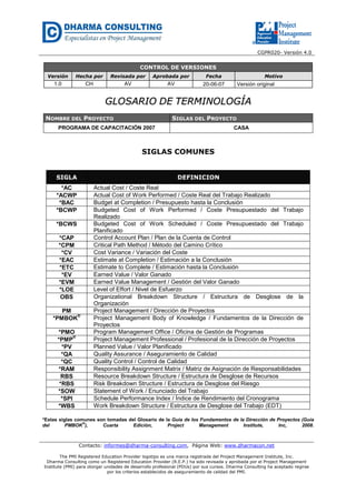 CGPR020- Versión 4.0
Contacto: informes@dharma-consulting.com, Página Web: www.dharmacon.net
The PMI Registered Education Provider logotipo es una marca registrada del Project Management Institute, Inc.
Dharma Consulting como un Registered Education Provider (R.E.P.) ha sido revisada y aprobada por el Project Management
Institute (PMI) para otorgar unidades de desarrollo profesional (PDUs) por sus cursos. Dharma Consulting ha aceptado regirse
por los criterios establecidos de aseguramiento de calidad del PMI.
CONTROL DE VERSIONES
Versión Hecha por Revisada por Aprobada por Fecha Motivo
1.0 CH AV AV 20-06-07 Versión original
GGLLOOSSAARRIIOO DDEE TTEERRMMIINNOOLLOOGGÍÍAA
NOMBRE DEL PROYECTO SIGLAS DEL PROYECTO
PROGRAMA DE CAPACITACIÓN 2007 CASA
SIGLAS COMUNES
SIGLA DEFINICION
*AC Actual Cost / Coste Real
*ACWP Actual Cost of Work Performed / Coste Real del Trabajo Realizado
*BAC Budget at Completion / Presupuesto hasta la Conclusión
*BCWP Budgeted Cost of Work Performed / Coste Presupuestado del Trabajo
Realizado
*BCWS Budgeted Cost of Work Scheduled / Coste Presupuestado del Trabajo
Planificado
*CAP Control Account Plan / Plan de la Cuenta de Control
*CPM Critical Path Method / Método del Camino Crítico
*CV Cost Variance / Variación del Coste
*EAC Estimate at Completion / Estimación a la Conclusión
*ETC Estimate to Complete / Estimación hasta la Conclusión
*EV Earned Value / Valor Ganado
*EVM Earned Value Management / Gestión del Valor Ganado
*LOE Level of Effort / Nivel de Esfuerzo
OBS Organizational Breakdown Structure / Estructura de Desglose de la
Organización
PM Project Management / Dirección de Proyectos
*PMBOK
®
Project Management Body of Knowledge / Fundamentos de la Dirección de
Proyectos
*PMO Program Management Office / Oficina de Gestión de Programas
*PMP
®
Project Management Professional / Profesional de la Dirección de Proyectos
*PV Planned Value / Valor Planificado
*QA Quality Assurance / Aseguramiento de Calidad
*QC Quality Control / Control de Calidad
*RAM Responsibility Assignment Matrix / Matriz de Asignación de Responsabilidades
RBS Resource Breakdown Structure / Estructura de Desglose de Recursos
*RBS Risk Breakdown Structure / Estructura de Desglose del Riesgo
*SOW Statement of Work / Enunciado del Trabajo
*SPI Schedule Performance Index / Índice de Rendimiento del Cronograma
*WBS Work Breakdown Structure / Estructura de Desglose del Trabajo (EDT)
*Estas siglas comunes son tomadas del Glosario de la Guía de los Fundamentos de la Dirección de Proyectos (Guía
del PMBOK®
), Cuarta Edición, Project Management Institute, Inc, 2008.
 