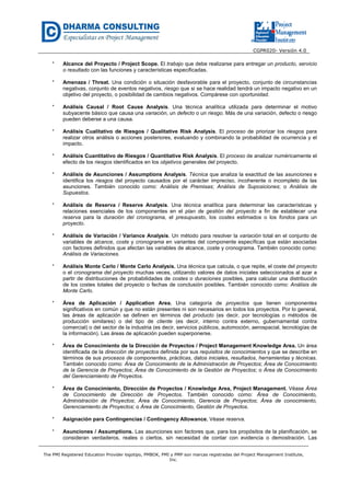 CGPR020- Versión 4.0
The PMI Registered Education Provider logotipo, PMBOK, PMI y PMP son marcas registradas del Project Management Institute,
Inc.
* Alcance del Proyecto / Project Scope. El trabajo que debe realizarse para entregar un producto, servicio
o resultado con las funciones y características especificadas.
* Amenaza / Threat. Una condición o situación desfavorable para el proyecto, conjunto de circunstancias
negativas, conjunto de eventos negativos, riesgo que si se hace realidad tendrá un impacto negativo en un
objetivo del proyecto, o posibilidad de cambios negativos. Compárese con oportunidad.
* Análisis Causal / Root Cause Analysis. Una técnica analítica utilizada para determinar el motivo
subyacente básico que causa una variación, un defecto o un riesgo. Más de una variación, defecto o riesgo
pueden deberse a una causa.
* Análisis Cualitativo de Riesgos / Qualitative Risk Analysis. El proceso de priorizar los riesgos para
realizar otros análisis o acciones posteriores, evaluando y combinando la probabilidad de ocurrencia y el
impacto.
* Análisis Cuantitativo de Riesgos / Quantitative Risk Analysis. El proceso de analizar numéricamente el
efecto de los riesgos identificados en los objetivos generales del proyecto.
* Análisis de Asunciones / Assumptions Analysis. Técnica que analiza la exactitud de las asunciones e
identifica los riesgos del proyecto causados por el carácter impreciso, incoherente o incompleto de las
asunciones. También conocido como: Análisis de Premisas; Análisis de Suposiciones; o Análisis de
Supuestos.
* Análisis de Reserva / Reserve Analysis. Una técnica analítica para determinar las características y
relaciones esenciales de los componentes en el plan de gestión del proyecto a fin de establecer una
reserva para la duración del cronograma, el presupuesto, los costes estimados o los fondos para un
proyecto.
* Análisis de Variación / Variance Analysis. Un método para resolver la variación total en el conjunto de
variables de alcance, coste y cronograma en variantes del componente específicas que están asociadas
con factores definidos que afectan las variables de alcance, coste y cronograma. También conocido como:
Análisis de Variaciones.
* Análisis Monte Carlo / Monte Carlo Analysis. Una técnica que calcula, o que repite, el coste del proyecto
o el cronograma del proyecto muchas veces, utilizando valores de datos iniciales seleccionados al azar a
partir de distribuciones de probabilidades de costes o duraciones posibles, para calcular una distribución
de los costes totales del proyecto o fechas de conclusión posibles. También conocido como: Análisis de
Monte Carlo.
* Área de Aplicación / Application Area. Una categoría de proyectos que tienen componentes
significativos en común y que no están presentes ni son necesarios en todos los proyectos. Por lo general,
las áreas de aplicación se definen en términos del producto (es decir, por tecnologías o métodos de
producción similares) o del tipo de cliente (es decir, interno contra externo, gubernamental contra
comercial) o del sector de la industria (es decir, servicios públicos, automoción, aerospacial, tecnologías de
la información). Las áreas de aplicación pueden superponerse.
* Área de Conocimiento de la Dirección de Proyectos / Project Management Knowledge Area. Un área
identificada de la dirección de proyectos definida por sus requisitos de conocimientos y que se describe en
términos de sus procesos de componentes, prácticas, datos iniciales, resultados, herramientas y técnicas.
También conocido como: Área de Conocimiento de la Administración de Proyectos; Área de Conocimiento
de la Gerencia de Proyectos; Área de Conocimiento de la Gestión de Proyectos; o Área de Conocimiento
del Gerenciamiento de Proyectos.
* Área de Conocimiento, Dirección de Proyectos / Knowledge Area, Project Management. Véase Área
de Conocimiento de Dirección de Proyectos. También conocido como: Área de Conocimiento,
Administración de Proyectos; Área de Conocimiento, Gerencia de Proyectos; Área de conocimiento,
Gerenciamiento de Proyectos; o Área de Conocimiento, Gestión de Proyectos.
* Asignación para Contingencias / Contingency Allowance. Véase reserva.
* Asunciones / Assumptions. Las asunciones son factores que, para los propósitos de la planificación, se
consideran verdaderos, reales o ciertos, sin necesidad de contar con evidencia o demostración. Las
 