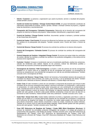 CGPR020- Versión 4.0
The PMI Registered Education Provider logotipo, PMBOK, PMI y PMP son marcas registradas del Project Management Institute,
Inc.
* Cliente / Customer. La persona u organización que usará el producto, servicio o resultado del proyecto.
(Véase también usuario).
* Comité de Control de Cambios / Change Control Board (CCB). Un grupo formalmente constituido de
interesados responsable de analizar, evaluar, aprobar, retrasar o rechazar cambios al proyecto, y registrar
todas las decisiones y recomendaciones.
* Compresión del Cronograma / Schedule Compression. Reducción de la duración del cronograma del
proyecto sin disminuir el alcance del proyecto. Véase también intensificación y seguimiento rápido.
* Control de Cambios / Change Control. Identificar, documentar, aprobar o rechazar y controlar cambios
en las líneas base del proyecto.
* Control de Costes / Cost Control. El proceso de influenciar los factores que crean variaciones y controlar
los cambios en el presupuesto del proyecto. También conocido como: Control del Costo o Control de
Costos.
* Control del Alcance / Scope Control. El proceso de controlar los cambios en el alcance del proyecto.
* Control del Cronograma / Schedule Control. El proceso de controlar los cambios del cronograma del
proyecto.
* Control Integrado de Cambios / Integrated Change Control. El proceso de revisar todas las solicitudes
de cambio, aprobar los cambios y controlar los cambios a los productos entregables y a los activos de los
procesos de la organización.
* Controlar / Control. Comparar el rendimiento real con el rendimiento planificado, analizar las variaciones,
calcular las tendencias para realizar mejoras en los procesos, evaluar las alternativas posibles y
recomendar las acciones correctivas apropiadas según sea necesario.
* Convergencia de Caminos / Path Convergence. La fusión o unión de caminos de red de cronogramas
paralelos en un mismo nodo en un diagrama de red de cronograma del proyecto. La convergencia de
caminos se caracteriza por una actividad del cronograma con más de una actividad predecesora. También
conocido como: Convergencia de Rutas.
* Corrupción del Alcance / Scope Creep. Adición de funciones y funcionalidad (alcance del proyecto) sin
considerar los efectos sobre el tiempo, los costes y los recursos, o sin la aprobación del cliente. También
conocido como: Adiciones al Alcance; Alteración del Alcance; o Cambio Mayor del Alcance.
* Coste / Cost. El valor monetario o precio de una actividad o componente del proyecto que incluye el valor
monetario de los recursos necesarios para realizar y terminar la actividad o el componente, o para producir
el componente. Un coste específico puede estar compuesto por una combinación de componentes de
coste, incluidas las horas de mano de obra directa, otros costes directos, horas de mano de obra indirecta,
otros costes indirectos y precio de compra. (Sin embargo, en algunas ocasiones, para la metodología de
gestión del valor ganado, el término coste puede referirse únicamente a horas de mano de obra sin su
conversión al valor monetario). Véase también coste real y estimación. También conocido como: Costo.
* Coste Real / Actual Cost (AC). Costes totales realmente incurridos y registrados para llevar a cabo un
trabajo que se realizó en un período determinado respecto de una actividad del cronograma o componente
de la estructura de desglose del trabajo. En ocasiones, los costes reales pueden ser horas de mano de
obra directa únicamente, costes directos únicamente o todos los costes, incluidos los costes indirectos.
También se lo conoce como el coste real del trabajo realizado. Véase también gestión del valor ganado y
técnica del valor ganado. También conocido como: Costo Real.
* Crear EDT (Estructura de Desglose del Trabajo) / Create WBS (Work Breakdown Structure). El
proceso de subdividir los principales productos entregables del proyecto y el trabajo del proyecto en
componentes más pequeños y más fáciles de manejar. También conocido como: Crear EDT (Estructura de
Desagregación del Trabajo); Crear EDT (Estructura de Descomposición del Trabajo); Crear EDT
(Estructura de la División del Trabajo); Crear EDT (Estructura Detallada del Trabajo); Crear Estructura del
Trabajo.
 
