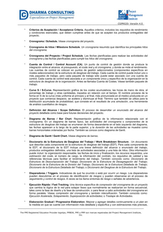 CGPR020- Versión 4.0
The PMI Registered Education Provider logotipo, PMBOK, PMI y PMP son marcas registradas del Project Management Institute,
Inc.
* Criterios de Aceptación / Acceptance Criteria. Aquellos criterios, incluidos los requisitos de rendimiento
y condiciones esenciales, que deben cumplirse antes de que se acepten los productos entregables del
proyecto.
* Cronograma / Schedule. Véase cronograma del proyecto.
* Cronograma de hitos / Milestone Schedule. Un cronograma resumido que identifica los principales hitos
del cronograma.
* Cronograma del Proyecto / Project Schedule. Las fechas planificadas para realizar las actividades del
cronograma y las fechas planificadas para cumplir los hitos del cronograma.
* Cuenta de Control / Control Account (CA). Un punto de control de gestión donde se produce la
integración entre el alcance, el presupuesto, el coste real y el cronograma, y donde se mide el rendimiento.
Las cuentas de control se colocan en puntos de gestión seleccionados (componentes específicos en
niveles seleccionados) de la estructura de desglose del trabajo. Cada cuenta de control puede incluir uno o
más paquetes de trabajo, pero cada paquete de trabajo sólo puede estar asociado con una cuenta de
control. Cada cuenta de control está asociada a un componente único y específico de la organización en la
estructura de desglose de la organización. Antes se llamaba Cuenta de Costes. Véase también paquete de
trabajo.
* Curva S / S-Curve. Representación gráfica de los costes acumulativos, las horas de mano de obra, el
porcentaje de trabajo y otras cantidades, trazados en relación con el tiempo. El nombre proviene de la
forma en S de la curva (más uniforme al principio y al final, más pronunciada en el medio) producida en un
proyecto que comienza despacio, se acelera y disminuye al final. Término que también se utiliza para la
distribución acumulada de probabilidad, que consiste en el resultado de una simulación, una herramienta
de análisis cuantitativo de riesgos.
* Definición del Alcance / Scope Definition. El proceso de desarrollar un enunciado del alcance del
proyecto detallada como base para futuras decisiones del proyecto.
* Diagrama de Barras / Bar Chart. Representación gráfica de la información relacionada con el
cronograma. En un diagrama de barras típico, las actividades del cronograma o componentes de la
estructura de desglose del trabajo se enumeran de forma descendente en el lado izquierdo del diagrama,
las fechas aparecen a lo largo de la parte superior, y la duración de las actividades se muestra como
barras horizontales ordenadas por fecha. También se conoce como diagrama de Gantt.
* Diagrama de Gantt / Gantt Chart. Véase diagrama de barras.
* Diccionario de la Estructura de Desglose del Trabajo / Work Breakdown Structure . Un documento
que describe cada componente en la estructura de desglose del trabajo (EDT). Para cada componente de
la EDT, el diccionario de la EDT incluye una breve definición del alcance o enunciado del trabajo,
productos entregables definidos, una lista de actividades asociadas y una lista de hitos. Otra información
puede incluir: la organización responsable, las fechas de inicio y finalización, los recursos requeridos, una
estimación del coste, el número de cargo, la información del contrato, los requisitos de calidad y las
referencias técnicas para facilitar el rendimiento del trabajo. También conocido como: Diccionario de
Estructura de Descomposición del Trabajo; Diccionario de la Estructura de Desagregación del Trabajo;
Diccionario de la Estructura de la División del Trabajo; Diccionario de la Estructura Detallada de Trabajo;
Diccionario de la Estructura Detallada del Trabajo; o Diccionario del Desglose de la Estructura del Trabajo.
* Disparadores / Triggers. Indicadores de qué ha ocurrido o está por ocurrir un riesgo. Los disparadores
pueden descubrirse en el proceso de identificación de riesgos y pueden observarse en el proceso de
seguimiento y control de riesgos. A veces se los llama síntomas de riesgo o señales de advertencia.
* Ejecución Rápida / Fast Tracking. Una técnica específica de compresión del cronograma de un proyecto
que cambia la lógica de la red para solapar fases que normalmente se realizarían en forma secuencial,
tales como la fase de diseño y la fase de construcción, o para llevar a cabo actividades del cronograma en
forma paralela. Véase compresión del cronograma y también intensificación. También conocido como:
Ejecución Acelerada; Solapamiento; Superposición de actividades; o Traslape de Actividades.
* Elaboración Gradual / Progressive Elaboration. Mejorar y agregar detalles continuamente a un plan en
la medida en que se cuente con información más detallada y específica y con estimaciones más precisas,
 