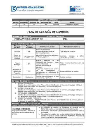 CGPR020- Versión 4.0
The PMI Registered Education Provider logotipo, PMBOK, PMI y PMP son marcas registradas del Project Management Institute,
Inc.
CONTROL DE VERSIONES
Versión Hecha por Revisada por Aprobada por Fecha Motivo
1.0 CH AV AV 01.05.09 Elaboración original
PPLLAANN DDEE GGEESSTTIIÓÓNN DDEE CCAAMMBBIIOOSS
NOMBRE DEL PROYECTO SIGLAS DEL PROYECTO
PROGRAMA DE CAPACITACIÓN 2007 CASA
ROLES DE LA GESTIÓN DE CAMBIOS: ROLES QUE SE NECESITAN PARA OPERAR LA GESTIÓN DE CAMBIOS
NOMBRE
DEL ROL
PERSONA
ASIGNADA
RESPONSABILIDADES NIVELES DE AUTORIDAD
Sponsor AV
Dirimir en decisiones
empatadas en el Comité de
Control de Cambios.
Total sobre el proyecto.
Comité de
Control de
Cambios
DF/CQ/RY/AV
Decidir qué cambios se aprueban,
rechazan, o difieren.
Autorizar, rechazar, o diferir
solicitudes de cambio.
Project
Manager
CH
Evaluar impactos de las
Solicitudes de Cambio y hacer
recomendaciones.
Aprobar Solicitudes de
Cambio.
Hacer recomendaciones sobre los
cambios.
Asistente de
Gestión de
Proyectos
CG
Captar las iniciativas de cambio
de los stakeholders y
formalizarlas en Solicitudes de
Cambio.
Emitir solicitudes de cambio
Stakeholders Cualquiera
Solicitar cambios cuando lo crea
conveniente y oportuno.
Solicitar cambios
TIPOS DE CAMBIOS: DESCRIBIR LOS TIPOS DE CAMBIOS Y LAS DIFERENCIAS PARA TRATAR CADA UNO DE ELLOS.
1. ACCIÓN CORRECTIVA:
Este tipo de cambio no pasa por el Proceso General de Gestión de Cambios, en su lugar el Project
Manager tiene la autoridad para aprobarlo y coordinar su ejecución.
2. ACCIÓN PREVENTIVA:
Este tipo de cambio no pasa por el Proceso General de Gestión de Cambios, en su lugar el Project
Manager tiene la autoridad para aprobarlo y coordinar su ejecución.
3. REPARACION DE DEFECTO:
Este tipo de cambio no pasa por el Proceso General de Gestión de Cambios, en su lugar el Inspector
de Calidad tiene la autoridad para aprobarlo y coordinar su ejecución.
4. CAMBIO AL PLAN DE PROYECTO:
Este tipo de cambio pasa obligatoriamente por el Proceso General de Gestión de Cambios, el cual
se describe en la sección siguiente.
PROCESO GENERAL DE GESTIÓN DE CAMBIOS: DESCRIBIR EN DETALLE LOS PROCESOS DE LA GESTIÓN DE
CAMBIOS, ESPECIFICANDO QUÉ, QUIÉN, CÓMO, CUÁNDO Y DÓNDE
SOLICITUD DE CAMBIOS:
Captar las solicitudes y preparar el
documento en forma adecuada y
precisa.
• El Asistente de Gestión de Proyectos se contacta con el
Stakeholder cada vez que capta una iniciativa de cambio.
• Entrevista al Stakeholder y levanta información detallada sobre lo
que desea.
• Formaliza la iniciativa de cambio elaborando la Solicitud de
Cambio respectiva usando el formato FGPR410. Presenta la
Solicitud de Cambio al Project Manager.
 