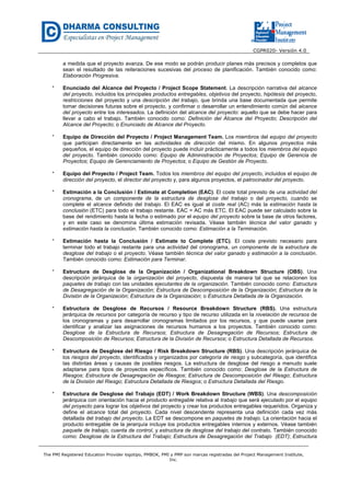 CGPR020- Versión 4.0
The PMI Registered Education Provider logotipo, PMBOK, PMI y PMP son marcas registradas del Project Management Institute,
Inc.
a medida que el proyecto avanza. De ese modo se podrán producir planes más precisos y completos que
sean el resultado de las reiteraciones sucesivas del proceso de planificación. También conocido como:
Elaboración Progresiva.
* Enunciado del Alcance del Proyecto / Project Scope Statement. La descripción narrativa del alcance
del proyecto, incluidos los principales productos entregables, objetivos del proyecto, hipótesis del proyecto,
restricciones del proyecto y una descripción del trabajo, que brinda una base documentada que permite
tomar decisiones futuras sobre el proyecto, y confirmar o desarrollar un entendimiento común del alcance
del proyecto entre los interesados. La definición del alcance del proyecto: aquello que se debe hacer para
llevar a cabo el trabajo. También conocido como: Definición del Alcance del Proyecto; Descripción del
Alcance del Proyecto; o Enunciado de Alcance del Proyecto.
* Equipo de Dirección del Proyecto / Project Management Team. Los miembros del equipo del proyecto
que participan directamente en las actividades de dirección del mismo. En algunos proyectos más
pequeños, el equipo de dirección del proyecto puede incluir prácticamente a todos los miembros del equipo
del proyecto. También conocido como: Equipo de Administración de Proyectos; Equipo de Gerencia de
Proyectos; Equipo de Gerenciamiento de Proyectos; o Equipo de Gestión de Proyecto.
* Equipo del Proyecto / Project Team. Todos los miembros del equipo del proyecto, incluidos el equipo de
dirección del proyecto, el director del proyecto y, para algunos proyectos, el patrocinador del proyecto.
* Estimación a la Conclusión / Estimate at Completion (EAC). El coste total previsto de una actividad del
cronograma, de un componente de la estructura de desglose del trabajo o del proyecto, cuando se
complete el alcance definido del trabajo. El EAC es igual al coste real (AC) más la estimación hasta la
conclusión (ETC) para todo el trabajo restante. EAC = AC más ETC. El EAC puede ser calculado sobre la
base del rendimiento hasta la fecha o estimado por el equipo del proyecto sobre la base de otros factores,
y en este caso se denomina última estimación revisada. Véase también técnica del valor ganado y
estimación hasta la conclusión. También conocido como: Estimación a la Terminación.
* Estimación hasta la Conclusión / Estimate to Complete (ETC). El coste previsto necesario para
terminar todo el trabajo restante para una actividad del cronograma, un componente de la estructura de
desglose del trabajo o el proyecto. Véase también técnica del valor ganado y estimación a la conclusión.
También conocido como: Estimación para Terminar.
* Estructura de Desglose de la Organización / Organizational Breakdown Structure (OBS). Una
descripción jerárquica de la organización del proyecto, dispuesta de manera tal que se relacionen los
paquetes de trabajo con las unidades ejecutantes de la organización. También conocido como: Estructura
de Desagregación de la Organización; Estructura de Descomposición de la Organización; Estructura de la
División de la Organización; Estructura de la Organización; o Estructura Detallada de la Organización.
* Estructura de Desglose de Recursos / Resource Breakdown Structure (RBS). Una estructura
jerárquica de recursos por categoría de recurso y tipo de recurso utilizada en la nivelación de recursos de
los cronogramas y para desarrollar cronogramas limitados por los recursos, y que puede usarse para
identificar y analizar las asignaciones de recursos humanos a los proyectos. También conocido como:
Desglose de la Estructura de Recursos; Estructura de Desagregación de Recursos; Estructura de
Descomposición de Recursos; Estructura de la División de Recursos; o Estructura Detallada de Recursos.
* Estructura de Desglose del Riesgo / Risk Breakdown Structure (RBS). Una descripción jerárquica de
los riesgos del proyecto, identificados y organizados por categoría de riesgo y subcategoría, que identifica
las distintas áreas y causas de posibles riesgos. La estructura de desglose del riesgo a menudo suele
adaptarse para tipos de proyectos específicos. También conocido como: Desglose de la Estructura de
Riesgos; Estructura de Desagregación de Riesgos; Estructura de Descomposición del Riesgo; Estructura
de la División del Riesgo; Estructura Detallada de Riesgos; o Estructura Detallada del Riesgo.
* Estructura de Desglose del Trabajo (EDT) / Work Breakdown Structure (WBS). Una descomposición
jerárquica con orientación hacia el producto entregable relativa al trabajo que será ejecutado por el equipo
del proyecto para lograr los objetivos del proyecto y crear los productos entregables requeridos. Organiza y
define el alcance total del proyecto. Cada nivel descendente representa una definición cada vez más
detallada del trabajo del proyecto. La EDT se descompone en paquetes de trabajo. La orientación hacia el
producto entregable de la jerarquía incluye los productos entregables internos y externos. Véase también
paquete de trabajo, cuenta de control, y estructura de desglose del trabajo del contrato. También conocido
como: Desglose de la Estructura del Trabajo; Estructura de Desagregación del Trabajo (EDT); Estructura
 