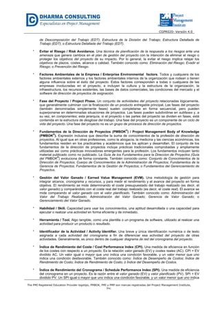 CGPR020- Versión 4.0
The PMI Registered Education Provider logotipo, PMBOK, PMI y PMP son marcas registradas del Project Management Institute,
Inc.
de Descomposición del Trabajo (EDT); Estructura de la División del Trabajo; Estructura Detallada de
Trabajo (EDT); o Estructura Detallada del Trabajo (EDT).
* Evitar el Riesgo / Risk Avoidance. Una técnica de planificación de la respuesta a los riesgos ante una
amenaza que genera cambios en el plan de gestión del proyecto con la intención de eliminar el riesgo o
proteger los objetivos del proyecto de su impacto. Por lo general, la evitar el riesgo implica relajar los
objetivos de plazos, costes, alcance o calidad. También conocido como: Eliminación del Riesgo; Evadir el
Riesgo; o Prevención del Riesgo.
* Factores Ambientales de la Empresa / Enterprise Environmental factors. Todos y cualquiera de los
factores ambientales externos y los factores ambientales internos de la organización que rodean o tienen
alguna influencia sobre el éxito del proyecto. Estos factores corresponden a todas o cualquiera de las
empresas involucradas en el proyecto, e incluyen la cultura y la estructura de la organización, la
infraestructura, los recursos existentes, las bases de datos comerciales, las condiciones del mercado y el
software de dirección de proyectos de asignación.
* Fase del Proyecto / Project Phase. Un conjunto de actividades del proyecto relacionadas lógicamente,
que generalmente culminan con la finalización de un producto entregable principal. Las fases del proyecto
(también denominadas simplemente fases) suelen completarse en forma secuencial, pero pueden
superponerse en determinadas situaciones de proyectos. Las fases pueden subdividirse en subfases y, a
su vez, en componentes; esta jerarquía, si el proyecto o las partes del proyecto se dividen en fases, está
contenida en la estructura de desglose del trabajo. Una fase del proyecto es un componente de un ciclo de
vida del proyecto. Una fase del proyecto no es un grupo de procesos de dirección de proyectos.
* Fundamentos de la Dirección de Proyectos (PMBOK
®
) / Project Management Body of Knowledge
(PMBOK
®
). Expresión inclusiva que describe la suma de conocimientos de la profesión de dirección de
proyectos. Al igual que en otras profesiones, como la abogacía, la medicina y las ciencias económicas, los
fundamentos residen en los practicantes y académicos que los aplican y desarrollan. El conjunto de los
fundamentos de la dirección de proyectos incluye prácticas tradicionales comprobadas y ampliamente
utilizadas así como prácticas innovadoras emergentes para la profesión. Los fundamentos incluyen tanto
material publicado como no publicado. La Guía de los Fundamentos para la Direccion de Proyectos (Guía
del PMBOK
®
) evoluciona de forma constante. También conocido como: Conjunto de Conocimientos de la
Dirección de Proyectos; Cuerpo de Conocimientos de la Administración de Proyectos; Fundamentos de la
Gerencia de Proyectos; Fundamentos de la Gestión de Proyectos; o Fundamentos del Gerenciamiento de
Proyectos.
* Gestión del Valor Ganado / Earned Value Management (EVM). Una metodología de gestión para
integrar alcance, cronograma y recursos, y para medir el rendimiento y el avance del proyecto en forma
objetiva. El rendimiento se mide determinando el coste presupuestado del trabajo realizado (es decir, el
valor ganado) y comparándolo con el coste real del trabajo realizado (es decir, el coste real). El avance se
mide comparando el valor ganado con el valor planificado. También conocido como: Administración del
Valor del Trabajo Realizado; Administración del Valor Ganado; Gerencia de Valor Ganado; o
Gerenciamiento del Valor Ganado.
* Habilidad / Skill. Capacidad para usar los conocimientos, una aptitud desarrollada o una capacidad para
ejecutar o realizar una actividad en forma eficiente y de inmediato.
* Herramienta / Tool. Algo tangible, como una plantilla o un programa de software, utilizado al realizar una
actividad para producir un producto o resultado.
* Identificador de la Actividad / Activity Identifier. Una breve y única identificación numérica o de texto
asignada a cada actividad del cronograma a fin de diferenciar esa actividad del proyecto de otras
actividades. Generalmente, es único dentro de cualquier diagrama de red del cronograma del proyecto.
* Índice de Rendimiento del Coste / Cost Performance Index (CPI). Una medida de eficiencia en función
de los costes con respecto a un proyecto. Es la relación valor ganado (EV) y costes reales (AC). CPI = EV
dividido AC. Un valor igual o mayor que uno indica una condición favorable, y un valor menor que uno
indica una condición desfavorable. También conocido como: Índice de Desempeño de Costos; Índice de
Rendimiento de Costo; Índice de Rendimiento de Costo; ó Índice del Desempeño de Costos.
* Índice de Rendimiento del Cronograma / Schedule Performance Index (SPI). Una medida de eficiencia
del cronograma en un proyecto. Es la razón entre el valor ganado (EV) y valor planificado (PV). SPI = EV
dividido PV. Un SPI igual o mayor que uno indica una condición favorable, y un valor menor que uno indica
 
