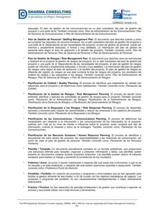 CGPR020- Versión 4.0
The PMI Registered Education Provider logotipo, PMBOK, PMI y PMP son marcas registradas del Project Management Institute,
Inc.
esbozado. El plan de gestión de las comunicaciones es un plan subsidiario del plan de gestión del
proyecto o una parte de él. También conocido como: Plan de Administración de las Comunicaciones; Plan
de Gerencia de Comunicaciones; o Plan de Gerenciamiento de las Comunicaciones.
* Plan de Gestión de Personal / Staffing Management Plan. El documento que describe cuándo y cómo
se cumplirán los requisitos de recursos humanos. Es un plan subsidiario del plan de gestión del proyecto o
una parte de él. Dependiendo de las necesidades del proyecto, el plan de gestión de personal puede ser
informal y ampliamente esbozado, o formal y muy detallado. La información del plan de gestión de
personal varía según el área de aplicación y el tamaño del proyecto. También conocido como: Plan de
Administración de Personal; Plan de Gerencia de Personal; o Plan de Gerenciamiento de Personal.
* Plan de Gestión de Riesgos / Risk Management Plan. El documento que describe cómo se estructurará
y realizará en el proyecto la gestión de riesgos del proyecto. Es un plan subsidiario del plan de gestión del
proyecto o una parte de él. Dependiendo de las necesidades del proyecto, el plan de gestión de riesgos
puede ser informal y ampliamente esbozado, o formal y muy detallado. La información del plan de gestión
de riesgos varía según el área de aplicación y el tamaño del proyecto. El plan de gestión de riesgos es
diferente del registro de riesgos ya que éste contiene la lista de riesgos del proyecto, los resultados del
análisis de riesgos y las respuestas a los riesgos. También conocido como: Plan de Administración de
Riesgos; Plan de Gerencia de Riesgos; o Plan de Gerenciamiento de Riesgos.
* Planificación de Calidad / Quality Planning. El proceso de identificar qué estándares de calidad son
relevantes para el proyecto y de determinar cómo satisfacerlos. También conocido como: Planeación de
Calidad.
* Planificación de la Gestión de Riesgos / Risk Management Planning. El proceso de decidir cómo
enfrentar, planificar y ejecutar las actividades de gestión de riesgos para un proyecto. También conocido
como: Planeación de la Administración de Riesgos; Planificación de la Administración de Riesgos;
Planificación de la Gerencia de Riesgos; o Planificación del Gerenciamiento de Riesgos.
* Planificación de la Respuesta a los Riesgos / Risk Response Planning. El proceso de desarrollar
opciones y acciones para mejorar las oportunidades y reducir las amenazas a los objetivos del proyecto.
También conocido como: Planeación de la Respuesta a los Riesgos.
* Planificación de las Comunicaciones / Communications Planning. El proceso de determinar las
necesidades con respecto a la información y las comunicaciones de los interesados en el proyecto:
quiénes son, cuál es su nivel de interés e influencia sobre el proyecto, quién necesita qué tipo de
información, cuándo la necesita y cómo se le entregará. También conocido como: Planeación de las
Comunicaciones.
* Planificación de los Recursos Humanos / Human Resource Planning. El proceso de identificar y
documentar los roles dentro del proyecto, las responsabilidades y las relaciones de comunicación, así
como de crear el plan de gestión de personal. También conocido como: Planeación de los Recursos
Humanos.
* Plantilla / Template. Un documento parcialmente completo en un formato predefinido, que proporciona
una estructura definida para recopilar, organizar y presentar información y datos. Las plantillas suelen
basarse en documentos creados durante proyectos anteriores. Las plantillas pueden reducir el esfuerzo
necesario para realizar un trabajo y aumentar la consistencia de los resultados.
* Polémica / Issue. Un punto o asunto cuestionado o respecto del cual existe una controversia, o que no se
ha resuelto y se está analizando, o respecto del cual existen posiciones opuestas o desacuerdo. También
conocido como: Problema o Punto de Atención.
* Portafolio / Portfolio. Un conjunto de proyectos o programas y otros trabajos que se han agrupado para
facilitar la gestión eficiente de ese trabajo, a fin de cumplir con los objetivos estratégicos de negocio. Los
proyectos o programas del portafolio no son necesariamente interdependientes o están directamente
relacionados.
* Práctica / Practice. Un tipo específico de actividad profesional o de gestión que contribuye a ejecutar un
proceso y que puede utilizar una o más técnicas y herramientas.
 