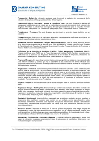 CGPR020- Versión 4.0
The PMI Registered Education Provider logotipo, PMBOK, PMI y PMP son marcas registradas del Project Management Institute,
Inc.
* Presupuesto / Budget. La estimación aprobada para el proyecto o cualquier otro componente de la
estructura de desglose del trabajo u otra actividad del cronograma.
* Presupuesto hasta la Conclusión / Budget At Completion (BAC). La suma de todos los valores del
presupuesto establecidos para el trabajo que se realizará en un proyecto, componente de la estructura de
desglose del trabajo o actividad del cronograma. El valor planificado total para el proyecto. También
conocido como: Presupuesto a la Terminación; Presupuesto Final; o Presupuesto hasta la Terminación.
* Procedimiento / Procedure. Una serie de pasos que se siguen en un orden regular definitivo con un
propósito.
* Proceso / Process. El conjunto de medidas y actividades interrelacionadas realizadas para obtener un
conjunto específico de productos, resultados o servicios.
* Proceso de Dirección de Proyectos / Project Management Process. Uno de los 44 procesos, propios
de la dirección de proyectos que se describe en la Guía del PMBOK®. También conocido como: Proceso
de Administración de Proyectos; Proceso de Gerencia de Proyectos; Proceso de Gestión de Proyectos; o
Proceso del Gerenciamiento de Proyectos.
* Profesional en la Dirección de Proyectos (PMP®) / Project Management Professional (PMP®).
Persona certificada como PMP® por el Project Management Institute (PMI®). También conocido como:
Profesional de la Gerencia de Proyectos; Profesional de la Gestión de Proyectos; Profesional en
Administración de Proyectos; o Profesional en el Gerenciamiento de Proyectos.
* Programa / Program. Un grupo de proyectos relacionados cuya gestión se realiza de manera coordinada
para obtener beneficios y control, que no se obtendrían si se gestionaran en forma individual. Los
programas pueden incluir elementos de trabajo relacionados que están fuera del alcance de los proyectos
diferenciados del programa.
* Proyecciones / Forecasts. Estimaciones o predicciones de condiciones y eventos futuros para el proyecto
sobre la base de la información y el conocimiento disponible en el momento de realizar la proyección. Las
proyecciones se actualizan y se emiten nuevamente sobre la base de la información sobre el rendimiento
del trabajo que se consigue a medida que se ejecuta el proyecto. La información se basa en el rendimiento
pasado del proyecto y en el rendimiento previsto para el futuro, e incluye información que podría ejercer un
impacto sobre el proyecto en el futuro, tal como estimación a la conclusión y estimación hasta la
conclusión. También conocido como: Pronósticos.
* Proyecto / Project. Un esfuerzo temporal que se lleva a cabo para crear un producto, servicio o resultado
único.
* Registro de Riesgos / Risk Register. El documento que contiene los resultados del análisis cualitativo de
riesgos, análisis cuantitativo de riesgos y planificación de la respuesta a los riesgos. El registro de riesgos
detalla todos los riesgos identificados, incluso la descripción, categoría, causa, probabilidad de ocurrencia,
impactos en los objetivos, respuestas propuestas, responsables y condición actual. El registro de riesgos
es un componente del plan de gestión del proyecto.
* Requisito / Requirement. Una condición o capacidad que un sistema, producto, servicio, resultado o
componente debe satisfacer o poseer para cumplir con un contrato, norma, especificación u otros
documentos formalmente impuestos. Los requisitos incluyen las necesidades, deseos y expectativas
cuantificadas y documentadas del patrocinador, del cliente y de otros interesados. También conocido
como: Requerimiento.
* Reserva / Reserve. Provisión de fondos en el plan de gestión del proyecto para mitigar riesgos del
cronograma y/o costes. Se utiliza a menudo con un modificador (por ej., reserva de gestión, reserva para
contingencias) con el objetivo de proporcionar más detalles sobre qué tipos de riesgos se pretende mitigar.
El significado específico del término modificado varía por área de aplicación.
* Reserva para Contingencias / Contingency Reserve. La cantidad de fondos, presupuesto o tiempo, que
supere la estimación, necesarios para reducir el riesgo de sobrecostes de los objetivos del proyecto a un
nivel aceptable para la organización.
 