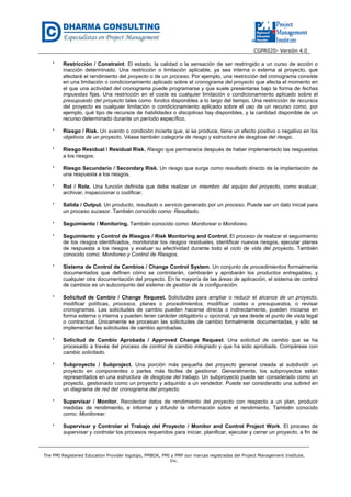 CGPR020- Versión 4.0
The PMI Registered Education Provider logotipo, PMBOK, PMI y PMP son marcas registradas del Project Management Institute,
Inc.
* Restricción / Constraint. El estado, la calidad o la sensación de ser restringido a un curso de acción o
inacción determinado. Una restricción o limitación aplicable, ya sea interna o externa al proyecto, que
afectará el rendimiento del proyecto o de un proceso. Por ejemplo, una restricción del cronograma consiste
en una limitación o condicionamiento aplicado sobre el cronograma del proyecto que afecta el momento en
el que una actividad del cronograma puede programarse y que suele presentarse bajo la forma de fechas
impuestas fijas. Una restricción en el coste es cualquier limitación o condicionamiento aplicado sobre el
presupuesto del proyecto tales como fondos disponibles a lo largo del tiempo. Una restricción de recursos
del proyecto es cualquier limitación o condicionamiento aplicado sobre el uso de un recurso como, por
ejemplo, qué tipo de recursos de habilidades o disciplinas hay disponibles, y la cantidad disponible de un
recurso determinado durante un período específico.
* Riesgo / Risk. Un evento o condición incierta que, si se produce, tiene un efecto positivo o negativo en los
objetivos de un proyecto. Véase también categoría de riesgo y estructura de desglose del riesgo.
* Riesgo Residual / Residual Risk. Riesgo que permanece después de haber implementado las respuestas
a los riesgos.
* Riesgo Secundario / Secondary Risk. Un riesgo que surge como resultado directo de la implantación de
una respuesta a los riesgos.
* Rol / Role. Una función definida que debe realizar un miembro del equipo del proyecto, como evaluar,
archivar, inspeccionar o codificar.
* Salida / Output. Un producto, resultado o servicio generado por un proceso. Puede ser un dato inicial para
un proceso sucesor. También conocido como: Resultado.
* Seguimiento / Monitoring. También conocido como: Monitorear o Monitoreo.
* Seguimiento y Control de Riesgos / Risk Monitoring and Control. El proceso de realizar el seguimiento
de los riesgos identificados, monitorizar los riesgos residuales, identificar nuevos riesgos, ejecutar planes
de respuesta a los riesgos y evaluar su efectividad durante todo el ciclo de vida del proyecto. También
conocido como: Monitoreo y Control de Riesgos.
* Sistema de Control de Cambios / Change Control System. Un conjunto de procedimientos formalmente
documentados que definen cómo se controlarán, cambiarán y aprobarán los productos entregables, y
cualquier otra documentación del proyecto. En la mayoría de las áreas de aplicación, el sistema de control
de cambios es un subconjunto del sistema de gestión de la configuración.
* Solicitud de Cambio / Change Request. Solicitudes para ampliar o reducir el alcance de un proyecto,
modificar políticas, procesos, planes o procedimientos, modificar costes o presupuestos, o revisar
cronogramas. Las solicitudes de cambio pueden hacerse directa o indirectamente, pueden iniciarse en
forma externa o interna y pueden tener carácter obligatorio u opcional, ya sea desde el punto de vista legal
o contractual. Únicamente se procesan las solicitudes de cambio formalmente documentadas, y sólo se
implementan las solicitudes de cambio aprobadas.
* Solicitud de Cambio Aprobada / Approved Change Request. Una solicitud de cambio que se ha
procesado a través del proceso de control de cambio integrado y que ha sido aprobada. Compárese con
cambio solicitado.
* Subproyecto / Subproject. Una porción más pequeña del proyecto general creada al subdividir un
proyecto en componentes o partes más fáciles de gestionar. Generalmente, los subproyectos están
representados en una estructura de desglose del trabajo. Un subproyecto puede ser considerado como un
proyecto, gestionado como un proyecto y adquirido a un vendedor. Puede ser considerado una subred en
un diagrama de red del cronograma del proyecto.
* Supervisar / Monitor. Recolectar datos de rendimiento del proyecto con respecto a un plan, producir
medidas de rendimiento, e informar y difundir la información sobre el rendimiento. También conocido
como: Monitorear.
* Supervisar y Controlar el Trabajo del Proyecto / Monitor and Control Project Work. El proceso de
supervisar y controlar los procesos requeridos para iniciar, planificar, ejecutar y cerrar un proyecto, a fin de
 